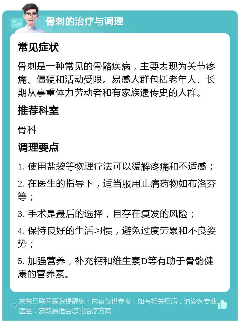 骨刺的治疗与调理 常见症状 骨刺是一种常见的骨骼疾病，主要表现为关节疼痛、僵硬和活动受限。易感人群包括老年人、长期从事重体力劳动者和有家族遗传史的人群。 推荐科室 骨科 调理要点 1. 使用盐袋等物理疗法可以缓解疼痛和不适感； 2. 在医生的指导下，适当服用止痛药物如布洛芬等； 3. 手术是最后的选择，且存在复发的风险； 4. 保持良好的生活习惯，避免过度劳累和不良姿势； 5. 加强营养，补充钙和维生素D等有助于骨骼健康的营养素。