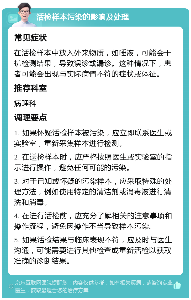 活检样本污染的影响及处理 常见症状 在活检样本中放入外来物质，如唾液，可能会干扰检测结果，导致误诊或漏诊。这种情况下，患者可能会出现与实际病情不符的症状或体征。 推荐科室 病理科 调理要点 1. 如果怀疑活检样本被污染，应立即联系医生或实验室，重新采集样本进行检测。 2. 在送检样本时，应严格按照医生或实验室的指示进行操作，避免任何可能的污染。 3. 对于已知或怀疑的污染样本，应采取特殊的处理方法，例如使用特定的清洁剂或消毒液进行清洗和消毒。 4. 在进行活检前，应充分了解相关的注意事项和操作流程，避免因操作不当导致样本污染。 5. 如果活检结果与临床表现不符，应及时与医生沟通，可能需要进行其他检查或重新活检以获取准确的诊断结果。