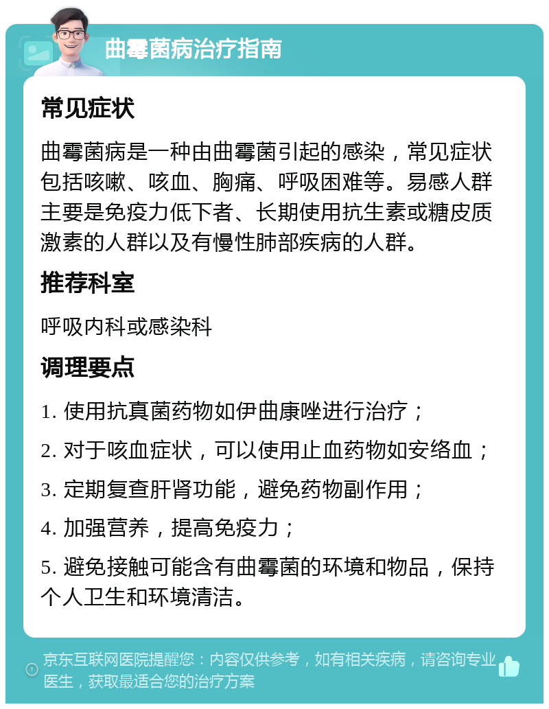 曲霉菌病治疗指南 常见症状 曲霉菌病是一种由曲霉菌引起的感染，常见症状包括咳嗽、咳血、胸痛、呼吸困难等。易感人群主要是免疫力低下者、长期使用抗生素或糖皮质激素的人群以及有慢性肺部疾病的人群。 推荐科室 呼吸内科或感染科 调理要点 1. 使用抗真菌药物如伊曲康唑进行治疗； 2. 对于咳血症状，可以使用止血药物如安络血； 3. 定期复查肝肾功能，避免药物副作用； 4. 加强营养，提高免疫力； 5. 避免接触可能含有曲霉菌的环境和物品，保持个人卫生和环境清洁。