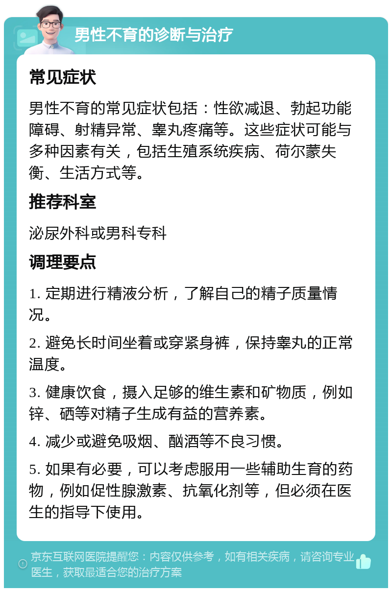 男性不育的诊断与治疗 常见症状 男性不育的常见症状包括：性欲减退、勃起功能障碍、射精异常、睾丸疼痛等。这些症状可能与多种因素有关，包括生殖系统疾病、荷尔蒙失衡、生活方式等。 推荐科室 泌尿外科或男科专科 调理要点 1. 定期进行精液分析，了解自己的精子质量情况。 2. 避免长时间坐着或穿紧身裤，保持睾丸的正常温度。 3. 健康饮食，摄入足够的维生素和矿物质，例如锌、硒等对精子生成有益的营养素。 4. 减少或避免吸烟、酗酒等不良习惯。 5. 如果有必要，可以考虑服用一些辅助生育的药物，例如促性腺激素、抗氧化剂等，但必须在医生的指导下使用。