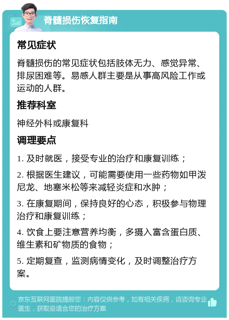 脊髓损伤恢复指南 常见症状 脊髓损伤的常见症状包括肢体无力、感觉异常、排尿困难等。易感人群主要是从事高风险工作或运动的人群。 推荐科室 神经外科或康复科 调理要点 1. 及时就医，接受专业的治疗和康复训练； 2. 根据医生建议，可能需要使用一些药物如甲泼尼龙、地塞米松等来减轻炎症和水肿； 3. 在康复期间，保持良好的心态，积极参与物理治疗和康复训练； 4. 饮食上要注意营养均衡，多摄入富含蛋白质、维生素和矿物质的食物； 5. 定期复查，监测病情变化，及时调整治疗方案。