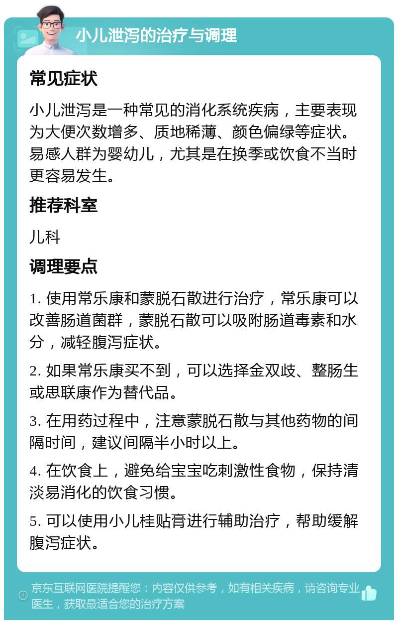 小儿泄泻的治疗与调理 常见症状 小儿泄泻是一种常见的消化系统疾病，主要表现为大便次数增多、质地稀薄、颜色偏绿等症状。易感人群为婴幼儿，尤其是在换季或饮食不当时更容易发生。 推荐科室 儿科 调理要点 1. 使用常乐康和蒙脱石散进行治疗，常乐康可以改善肠道菌群，蒙脱石散可以吸附肠道毒素和水分，减轻腹泻症状。 2. 如果常乐康买不到，可以选择金双歧、整肠生或思联康作为替代品。 3. 在用药过程中，注意蒙脱石散与其他药物的间隔时间，建议间隔半小时以上。 4. 在饮食上，避免给宝宝吃刺激性食物，保持清淡易消化的饮食习惯。 5. 可以使用小儿桂贴膏进行辅助治疗，帮助缓解腹泻症状。