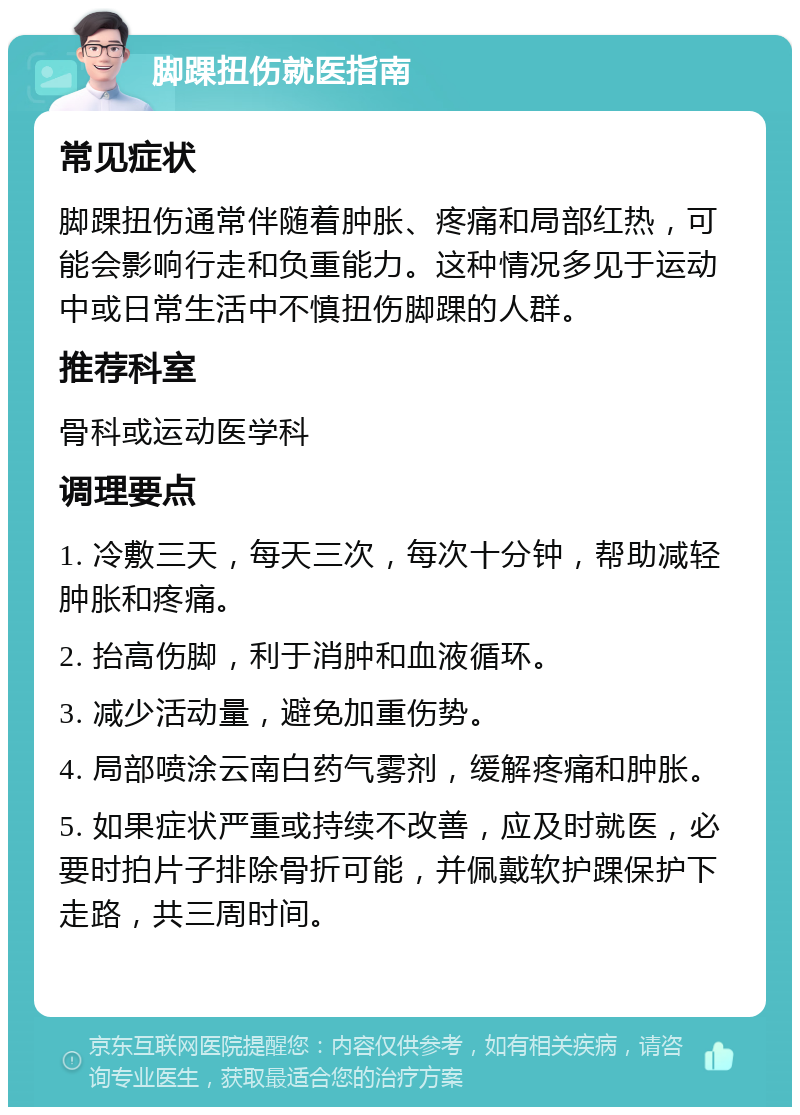 脚踝扭伤就医指南 常见症状 脚踝扭伤通常伴随着肿胀、疼痛和局部红热，可能会影响行走和负重能力。这种情况多见于运动中或日常生活中不慎扭伤脚踝的人群。 推荐科室 骨科或运动医学科 调理要点 1. 冷敷三天，每天三次，每次十分钟，帮助减轻肿胀和疼痛。 2. 抬高伤脚，利于消肿和血液循环。 3. 减少活动量，避免加重伤势。 4. 局部喷涂云南白药气雾剂，缓解疼痛和肿胀。 5. 如果症状严重或持续不改善，应及时就医，必要时拍片子排除骨折可能，并佩戴软护踝保护下走路，共三周时间。