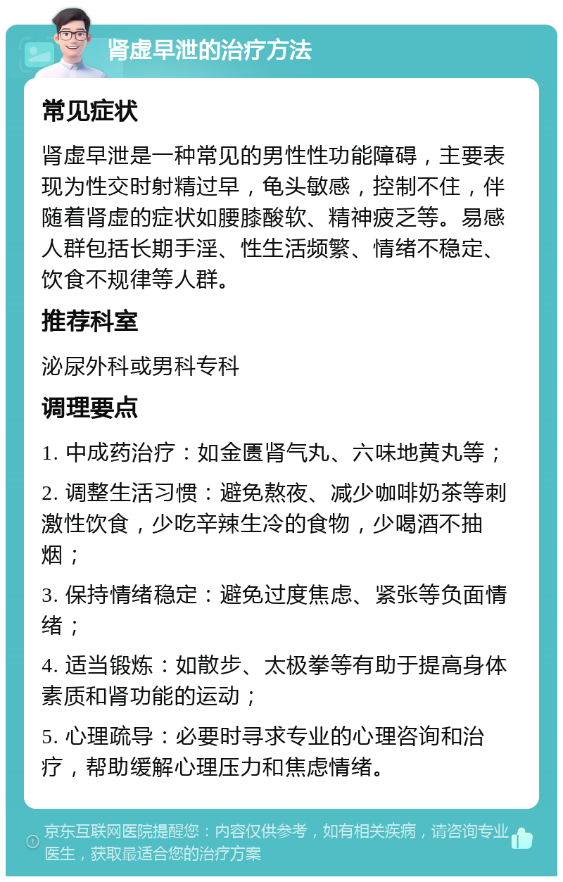 肾虚早泄的治疗方法 常见症状 肾虚早泄是一种常见的男性性功能障碍，主要表现为性交时射精过早，龟头敏感，控制不住，伴随着肾虚的症状如腰膝酸软、精神疲乏等。易感人群包括长期手淫、性生活频繁、情绪不稳定、饮食不规律等人群。 推荐科室 泌尿外科或男科专科 调理要点 1. 中成药治疗：如金匮肾气丸、六味地黄丸等； 2. 调整生活习惯：避免熬夜、减少咖啡奶茶等刺激性饮食，少吃辛辣生冷的食物，少喝酒不抽烟； 3. 保持情绪稳定：避免过度焦虑、紧张等负面情绪； 4. 适当锻炼：如散步、太极拳等有助于提高身体素质和肾功能的运动； 5. 心理疏导：必要时寻求专业的心理咨询和治疗，帮助缓解心理压力和焦虑情绪。