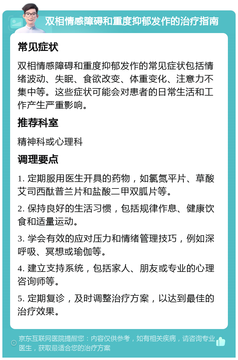 双相情感障碍和重度抑郁发作的治疗指南 常见症状 双相情感障碍和重度抑郁发作的常见症状包括情绪波动、失眠、食欲改变、体重变化、注意力不集中等。这些症状可能会对患者的日常生活和工作产生严重影响。 推荐科室 精神科或心理科 调理要点 1. 定期服用医生开具的药物，如氯氮平片、草酸艾司西酞普兰片和盐酸二甲双胍片等。 2. 保持良好的生活习惯，包括规律作息、健康饮食和适量运动。 3. 学会有效的应对压力和情绪管理技巧，例如深呼吸、冥想或瑜伽等。 4. 建立支持系统，包括家人、朋友或专业的心理咨询师等。 5. 定期复诊，及时调整治疗方案，以达到最佳的治疗效果。