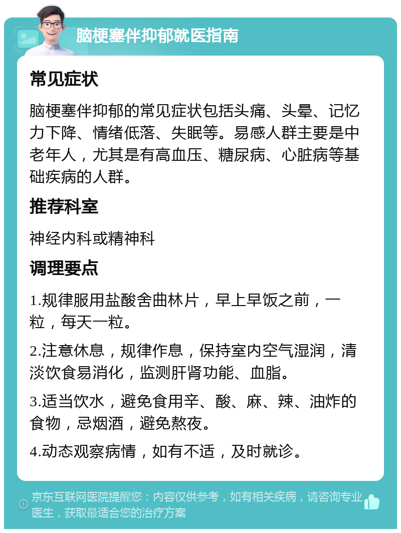 脑梗塞伴抑郁就医指南 常见症状 脑梗塞伴抑郁的常见症状包括头痛、头晕、记忆力下降、情绪低落、失眠等。易感人群主要是中老年人，尤其是有高血压、糖尿病、心脏病等基础疾病的人群。 推荐科室 神经内科或精神科 调理要点 1.规律服用盐酸舍曲林片，早上早饭之前，一粒，每天一粒。 2.注意休息，规律作息，保持室内空气湿润，清淡饮食易消化，监测肝肾功能、血脂。 3.适当饮水，避免食用辛、酸、麻、辣、油炸的食物，忌烟酒，避免熬夜。 4.动态观察病情，如有不适，及时就诊。