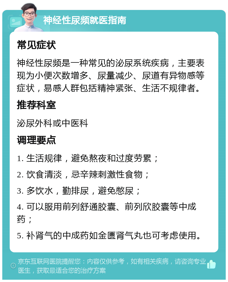 神经性尿频就医指南 常见症状 神经性尿频是一种常见的泌尿系统疾病，主要表现为小便次数增多、尿量减少、尿道有异物感等症状，易感人群包括精神紧张、生活不规律者。 推荐科室 泌尿外科或中医科 调理要点 1. 生活规律，避免熬夜和过度劳累； 2. 饮食清淡，忌辛辣刺激性食物； 3. 多饮水，勤排尿，避免憋尿； 4. 可以服用前列舒通胶囊、前列欣胶囊等中成药； 5. 补肾气的中成药如金匮肾气丸也可考虑使用。