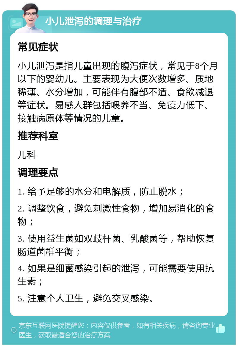 小儿泄泻的调理与治疗 常见症状 小儿泄泻是指儿童出现的腹泻症状，常见于8个月以下的婴幼儿。主要表现为大便次数增多、质地稀薄、水分增加，可能伴有腹部不适、食欲减退等症状。易感人群包括喂养不当、免疫力低下、接触病原体等情况的儿童。 推荐科室 儿科 调理要点 1. 给予足够的水分和电解质，防止脱水； 2. 调整饮食，避免刺激性食物，增加易消化的食物； 3. 使用益生菌如双歧杆菌、乳酸菌等，帮助恢复肠道菌群平衡； 4. 如果是细菌感染引起的泄泻，可能需要使用抗生素； 5. 注意个人卫生，避免交叉感染。