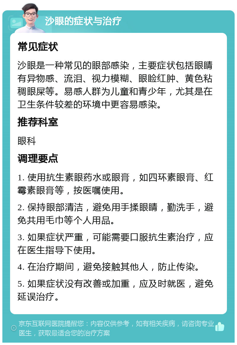 沙眼的症状与治疗 常见症状 沙眼是一种常见的眼部感染，主要症状包括眼睛有异物感、流泪、视力模糊、眼睑红肿、黄色粘稠眼屎等。易感人群为儿童和青少年，尤其是在卫生条件较差的环境中更容易感染。 推荐科室 眼科 调理要点 1. 使用抗生素眼药水或眼膏，如四环素眼膏、红霉素眼膏等，按医嘱使用。 2. 保持眼部清洁，避免用手揉眼睛，勤洗手，避免共用毛巾等个人用品。 3. 如果症状严重，可能需要口服抗生素治疗，应在医生指导下使用。 4. 在治疗期间，避免接触其他人，防止传染。 5. 如果症状没有改善或加重，应及时就医，避免延误治疗。