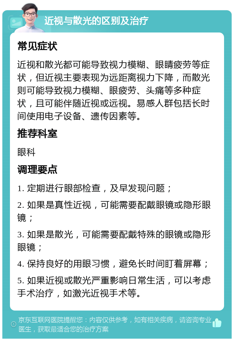 近视与散光的区别及治疗 常见症状 近视和散光都可能导致视力模糊、眼睛疲劳等症状，但近视主要表现为远距离视力下降，而散光则可能导致视力模糊、眼疲劳、头痛等多种症状，且可能伴随近视或远视。易感人群包括长时间使用电子设备、遗传因素等。 推荐科室 眼科 调理要点 1. 定期进行眼部检查，及早发现问题； 2. 如果是真性近视，可能需要配戴眼镜或隐形眼镜； 3. 如果是散光，可能需要配戴特殊的眼镜或隐形眼镜； 4. 保持良好的用眼习惯，避免长时间盯着屏幕； 5. 如果近视或散光严重影响日常生活，可以考虑手术治疗，如激光近视手术等。