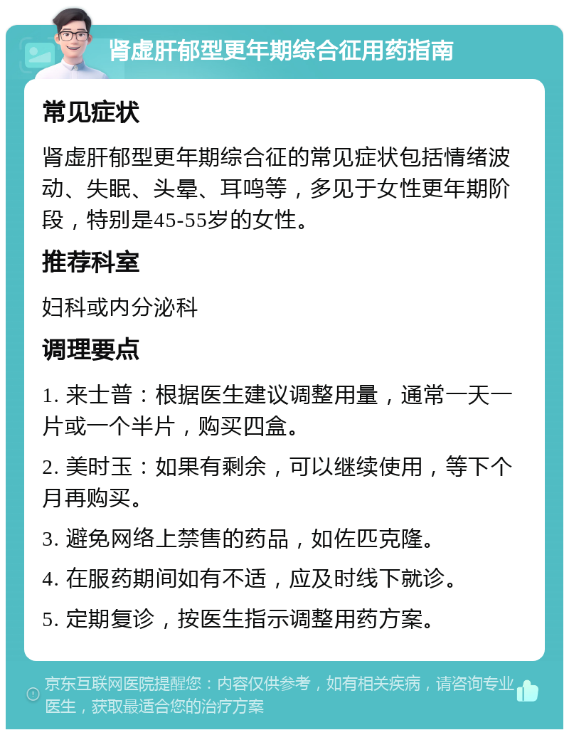 肾虚肝郁型更年期综合征用药指南 常见症状 肾虚肝郁型更年期综合征的常见症状包括情绪波动、失眠、头晕、耳鸣等，多见于女性更年期阶段，特别是45-55岁的女性。 推荐科室 妇科或内分泌科 调理要点 1. 来士普：根据医生建议调整用量，通常一天一片或一个半片，购买四盒。 2. 美时玉：如果有剩余，可以继续使用，等下个月再购买。 3. 避免网络上禁售的药品，如佐匹克隆。 4. 在服药期间如有不适，应及时线下就诊。 5. 定期复诊，按医生指示调整用药方案。