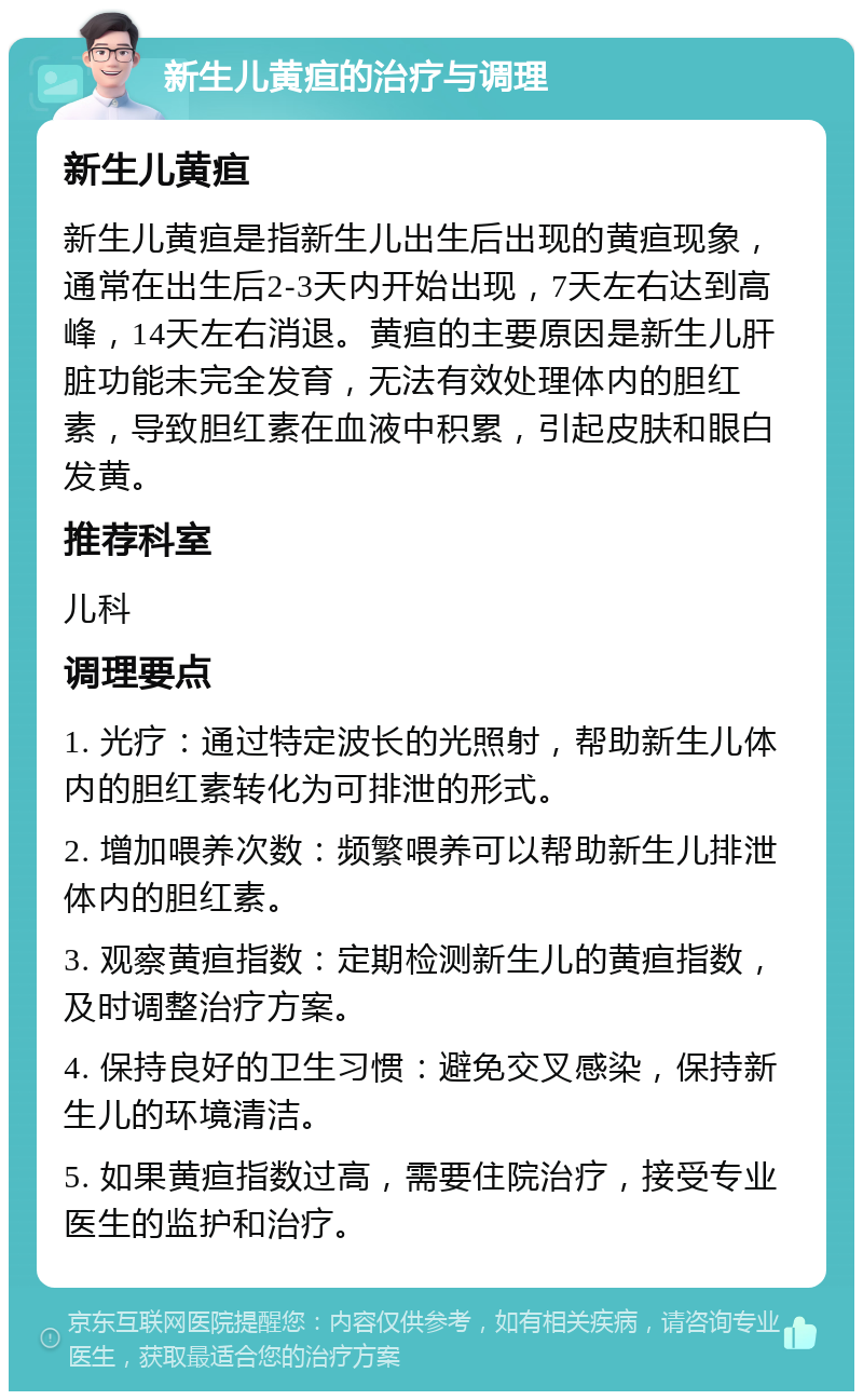 新生儿黄疸的治疗与调理 新生儿黄疸 新生儿黄疸是指新生儿出生后出现的黄疸现象，通常在出生后2-3天内开始出现，7天左右达到高峰，14天左右消退。黄疸的主要原因是新生儿肝脏功能未完全发育，无法有效处理体内的胆红素，导致胆红素在血液中积累，引起皮肤和眼白发黄。 推荐科室 儿科 调理要点 1. 光疗：通过特定波长的光照射，帮助新生儿体内的胆红素转化为可排泄的形式。 2. 增加喂养次数：频繁喂养可以帮助新生儿排泄体内的胆红素。 3. 观察黄疸指数：定期检测新生儿的黄疸指数，及时调整治疗方案。 4. 保持良好的卫生习惯：避免交叉感染，保持新生儿的环境清洁。 5. 如果黄疸指数过高，需要住院治疗，接受专业医生的监护和治疗。