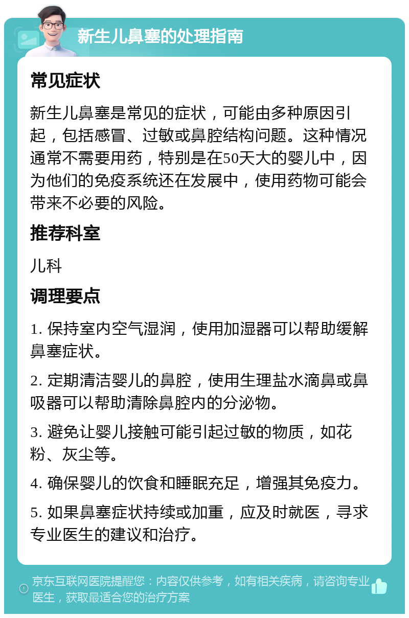 新生儿鼻塞的处理指南 常见症状 新生儿鼻塞是常见的症状，可能由多种原因引起，包括感冒、过敏或鼻腔结构问题。这种情况通常不需要用药，特别是在50天大的婴儿中，因为他们的免疫系统还在发展中，使用药物可能会带来不必要的风险。 推荐科室 儿科 调理要点 1. 保持室内空气湿润，使用加湿器可以帮助缓解鼻塞症状。 2. 定期清洁婴儿的鼻腔，使用生理盐水滴鼻或鼻吸器可以帮助清除鼻腔内的分泌物。 3. 避免让婴儿接触可能引起过敏的物质，如花粉、灰尘等。 4. 确保婴儿的饮食和睡眠充足，增强其免疫力。 5. 如果鼻塞症状持续或加重，应及时就医，寻求专业医生的建议和治疗。