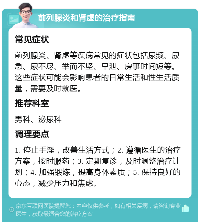 前列腺炎和肾虚的治疗指南 常见症状 前列腺炎、肾虚等疾病常见的症状包括尿频、尿急、尿不尽、举而不坚、早泄、房事时间短等。这些症状可能会影响患者的日常生活和性生活质量，需要及时就医。 推荐科室 男科、泌尿科 调理要点 1. 停止手淫，改善生活方式；2. 遵循医生的治疗方案，按时服药；3. 定期复诊，及时调整治疗计划；4. 加强锻炼，提高身体素质；5. 保持良好的心态，减少压力和焦虑。