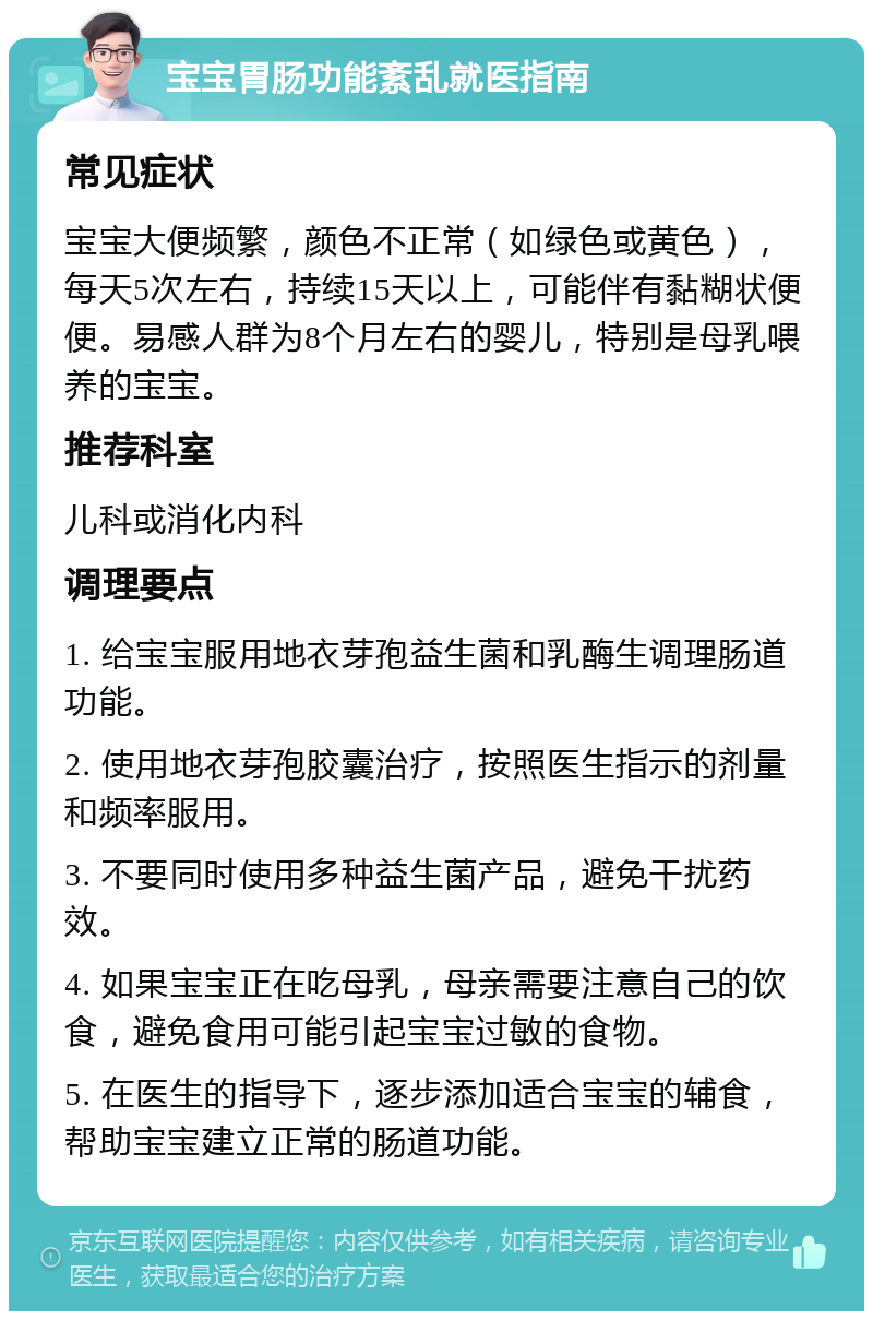 宝宝胃肠功能紊乱就医指南 常见症状 宝宝大便频繁，颜色不正常（如绿色或黄色），每天5次左右，持续15天以上，可能伴有黏糊状便便。易感人群为8个月左右的婴儿，特别是母乳喂养的宝宝。 推荐科室 儿科或消化内科 调理要点 1. 给宝宝服用地衣芽孢益生菌和乳酶生调理肠道功能。 2. 使用地衣芽孢胶囊治疗，按照医生指示的剂量和频率服用。 3. 不要同时使用多种益生菌产品，避免干扰药效。 4. 如果宝宝正在吃母乳，母亲需要注意自己的饮食，避免食用可能引起宝宝过敏的食物。 5. 在医生的指导下，逐步添加适合宝宝的辅食，帮助宝宝建立正常的肠道功能。