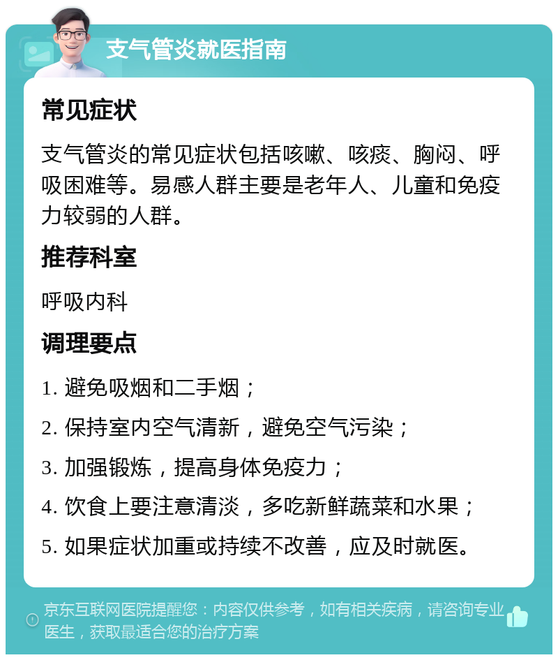 支气管炎就医指南 常见症状 支气管炎的常见症状包括咳嗽、咳痰、胸闷、呼吸困难等。易感人群主要是老年人、儿童和免疫力较弱的人群。 推荐科室 呼吸内科 调理要点 1. 避免吸烟和二手烟； 2. 保持室内空气清新，避免空气污染； 3. 加强锻炼，提高身体免疫力； 4. 饮食上要注意清淡，多吃新鲜蔬菜和水果； 5. 如果症状加重或持续不改善，应及时就医。