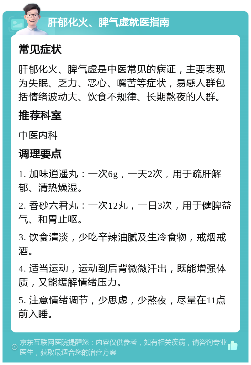 肝郁化火、脾气虚就医指南 常见症状 肝郁化火、脾气虚是中医常见的病证，主要表现为失眠、乏力、恶心、嘴苦等症状，易感人群包括情绪波动大、饮食不规律、长期熬夜的人群。 推荐科室 中医内科 调理要点 1. 加味逍遥丸：一次6g，一天2次，用于疏肝解郁、清热燥湿。 2. 香砂六君丸：一次12丸，一日3次，用于健脾益气、和胃止呕。 3. 饮食清淡，少吃辛辣油腻及生冷食物，戒烟戒酒。 4. 适当运动，运动到后背微微汗出，既能增强体质，又能缓解情绪压力。 5. 注意情绪调节，少思虑，少熬夜，尽量在11点前入睡。