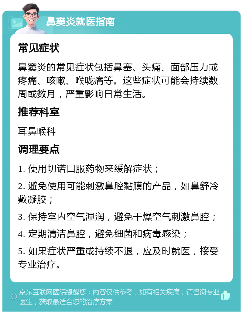 鼻窦炎就医指南 常见症状 鼻窦炎的常见症状包括鼻塞、头痛、面部压力或疼痛、咳嗽、喉咙痛等。这些症状可能会持续数周或数月，严重影响日常生活。 推荐科室 耳鼻喉科 调理要点 1. 使用切诺口服药物来缓解症状； 2. 避免使用可能刺激鼻腔黏膜的产品，如鼻舒冷敷凝胶； 3. 保持室内空气湿润，避免干燥空气刺激鼻腔； 4. 定期清洁鼻腔，避免细菌和病毒感染； 5. 如果症状严重或持续不退，应及时就医，接受专业治疗。