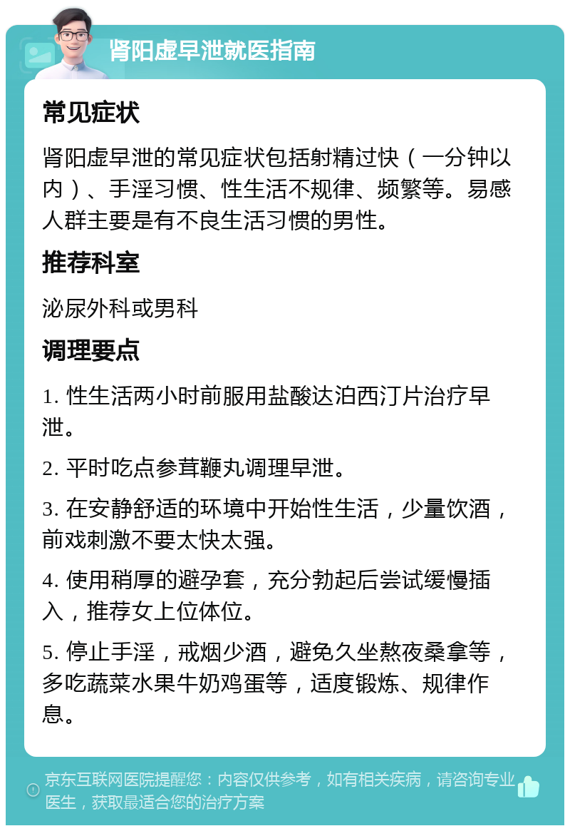 肾阳虚早泄就医指南 常见症状 肾阳虚早泄的常见症状包括射精过快（一分钟以内）、手淫习惯、性生活不规律、频繁等。易感人群主要是有不良生活习惯的男性。 推荐科室 泌尿外科或男科 调理要点 1. 性生活两小时前服用盐酸达泊西汀片治疗早泄。 2. 平时吃点参茸鞭丸调理早泄。 3. 在安静舒适的环境中开始性生活，少量饮酒，前戏刺激不要太快太强。 4. 使用稍厚的避孕套，充分勃起后尝试缓慢插入，推荐女上位体位。 5. 停止手淫，戒烟少酒，避免久坐熬夜桑拿等，多吃蔬菜水果牛奶鸡蛋等，适度锻炼、规律作息。