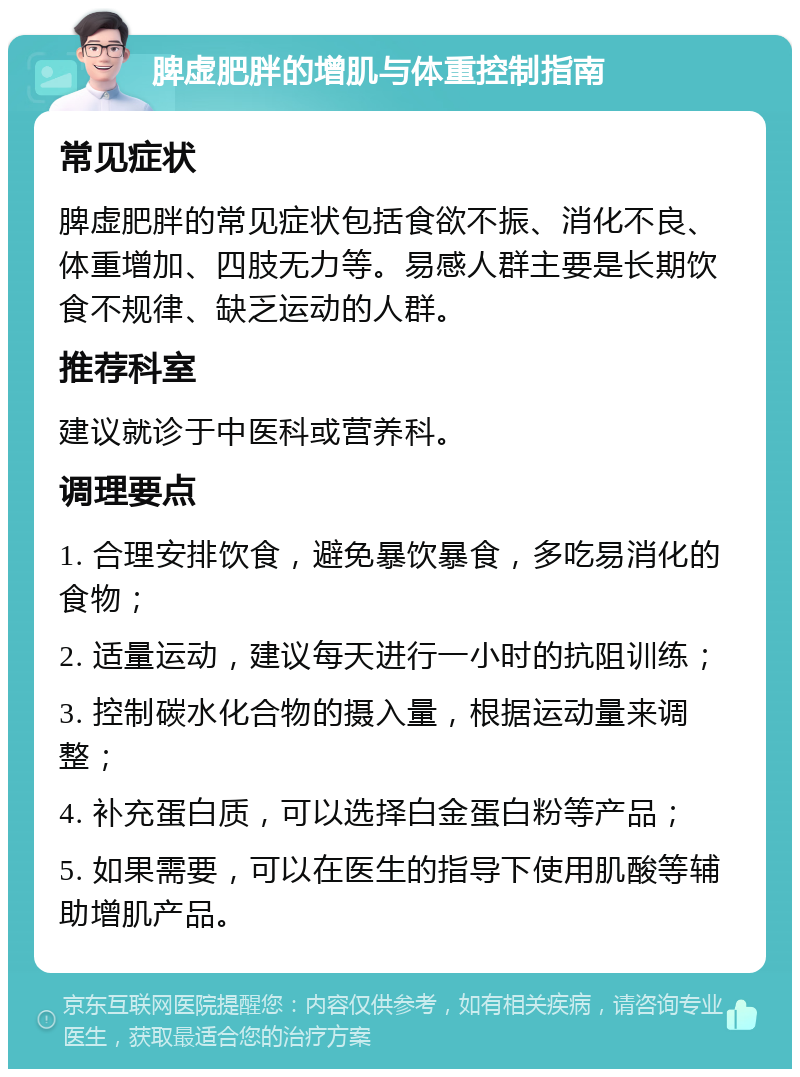 脾虚肥胖的增肌与体重控制指南 常见症状 脾虚肥胖的常见症状包括食欲不振、消化不良、体重增加、四肢无力等。易感人群主要是长期饮食不规律、缺乏运动的人群。 推荐科室 建议就诊于中医科或营养科。 调理要点 1. 合理安排饮食，避免暴饮暴食，多吃易消化的食物； 2. 适量运动，建议每天进行一小时的抗阻训练； 3. 控制碳水化合物的摄入量，根据运动量来调整； 4. 补充蛋白质，可以选择白金蛋白粉等产品； 5. 如果需要，可以在医生的指导下使用肌酸等辅助增肌产品。