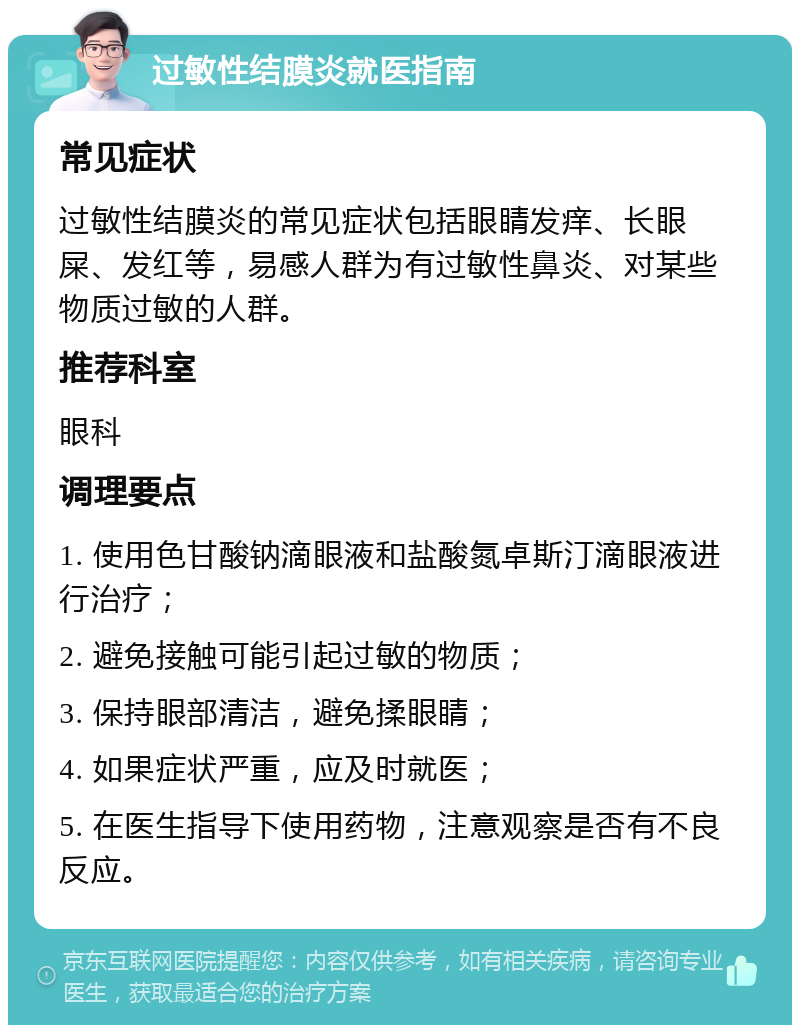 过敏性结膜炎就医指南 常见症状 过敏性结膜炎的常见症状包括眼睛发痒、长眼屎、发红等，易感人群为有过敏性鼻炎、对某些物质过敏的人群。 推荐科室 眼科 调理要点 1. 使用色甘酸钠滴眼液和盐酸氮卓斯汀滴眼液进行治疗； 2. 避免接触可能引起过敏的物质； 3. 保持眼部清洁，避免揉眼睛； 4. 如果症状严重，应及时就医； 5. 在医生指导下使用药物，注意观察是否有不良反应。