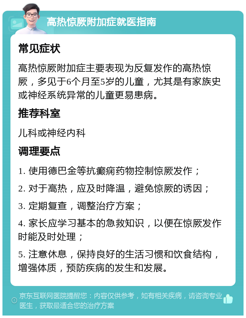 高热惊厥附加症就医指南 常见症状 高热惊厥附加症主要表现为反复发作的高热惊厥，多见于6个月至5岁的儿童，尤其是有家族史或神经系统异常的儿童更易患病。 推荐科室 儿科或神经内科 调理要点 1. 使用德巴金等抗癫痫药物控制惊厥发作； 2. 对于高热，应及时降温，避免惊厥的诱因； 3. 定期复查，调整治疗方案； 4. 家长应学习基本的急救知识，以便在惊厥发作时能及时处理； 5. 注意休息，保持良好的生活习惯和饮食结构，增强体质，预防疾病的发生和发展。