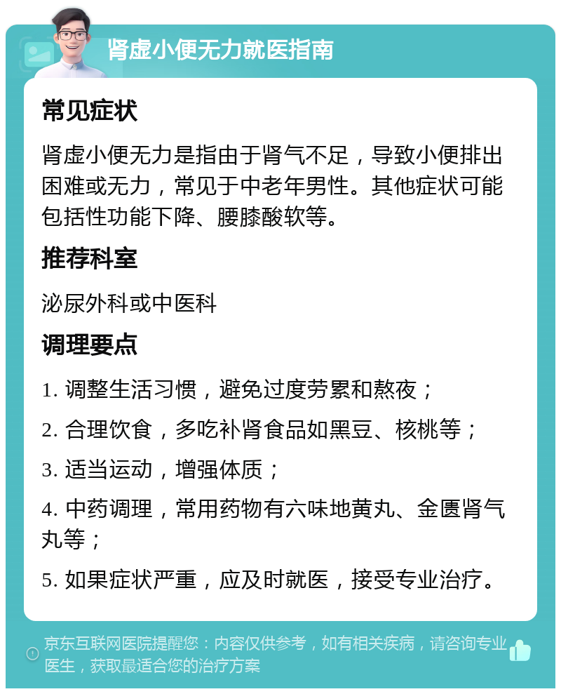 肾虚小便无力就医指南 常见症状 肾虚小便无力是指由于肾气不足，导致小便排出困难或无力，常见于中老年男性。其他症状可能包括性功能下降、腰膝酸软等。 推荐科室 泌尿外科或中医科 调理要点 1. 调整生活习惯，避免过度劳累和熬夜； 2. 合理饮食，多吃补肾食品如黑豆、核桃等； 3. 适当运动，增强体质； 4. 中药调理，常用药物有六味地黄丸、金匮肾气丸等； 5. 如果症状严重，应及时就医，接受专业治疗。