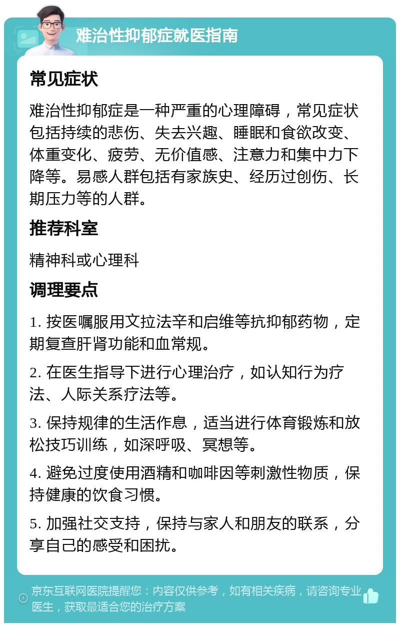 难治性抑郁症就医指南 常见症状 难治性抑郁症是一种严重的心理障碍，常见症状包括持续的悲伤、失去兴趣、睡眠和食欲改变、体重变化、疲劳、无价值感、注意力和集中力下降等。易感人群包括有家族史、经历过创伤、长期压力等的人群。 推荐科室 精神科或心理科 调理要点 1. 按医嘱服用文拉法辛和启维等抗抑郁药物，定期复查肝肾功能和血常规。 2. 在医生指导下进行心理治疗，如认知行为疗法、人际关系疗法等。 3. 保持规律的生活作息，适当进行体育锻炼和放松技巧训练，如深呼吸、冥想等。 4. 避免过度使用酒精和咖啡因等刺激性物质，保持健康的饮食习惯。 5. 加强社交支持，保持与家人和朋友的联系，分享自己的感受和困扰。