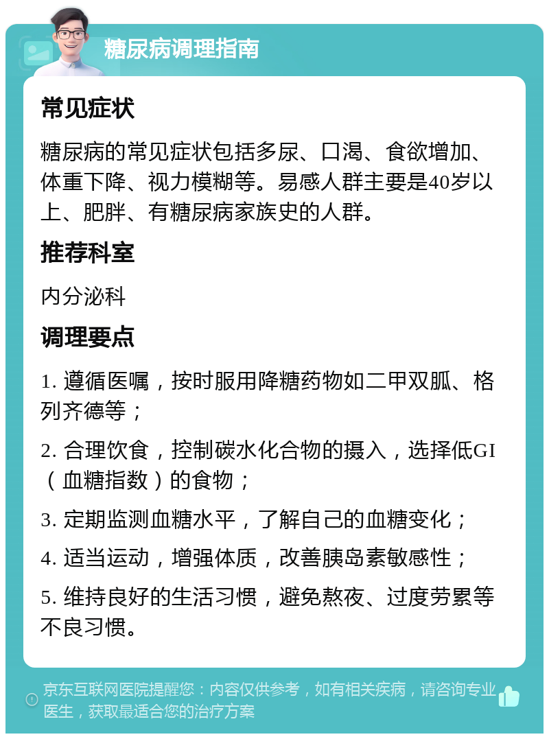 糖尿病调理指南 常见症状 糖尿病的常见症状包括多尿、口渴、食欲增加、体重下降、视力模糊等。易感人群主要是40岁以上、肥胖、有糖尿病家族史的人群。 推荐科室 内分泌科 调理要点 1. 遵循医嘱，按时服用降糖药物如二甲双胍、格列齐德等； 2. 合理饮食，控制碳水化合物的摄入，选择低GI（血糖指数）的食物； 3. 定期监测血糖水平，了解自己的血糖变化； 4. 适当运动，增强体质，改善胰岛素敏感性； 5. 维持良好的生活习惯，避免熬夜、过度劳累等不良习惯。