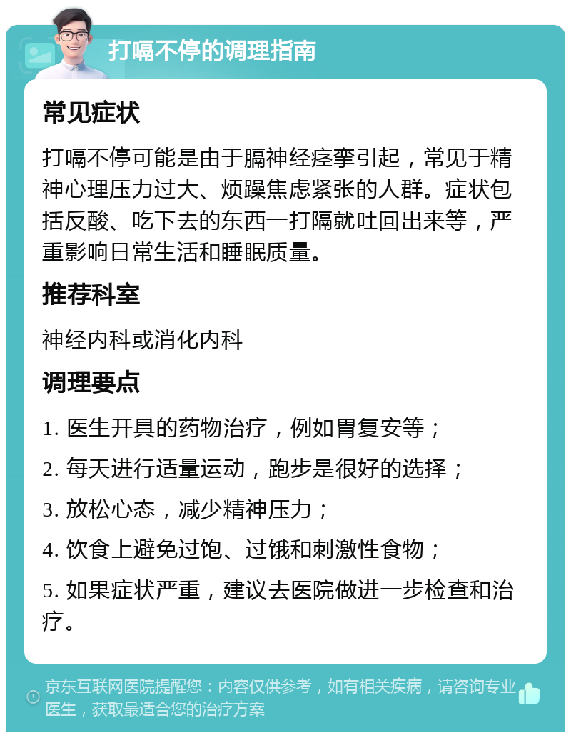 打嗝不停的调理指南 常见症状 打嗝不停可能是由于膈神经痉挛引起，常见于精神心理压力过大、烦躁焦虑紧张的人群。症状包括反酸、吃下去的东西一打隔就吐回出来等，严重影响日常生活和睡眠质量。 推荐科室 神经内科或消化内科 调理要点 1. 医生开具的药物治疗，例如胃复安等； 2. 每天进行适量运动，跑步是很好的选择； 3. 放松心态，减少精神压力； 4. 饮食上避免过饱、过饿和刺激性食物； 5. 如果症状严重，建议去医院做进一步检查和治疗。