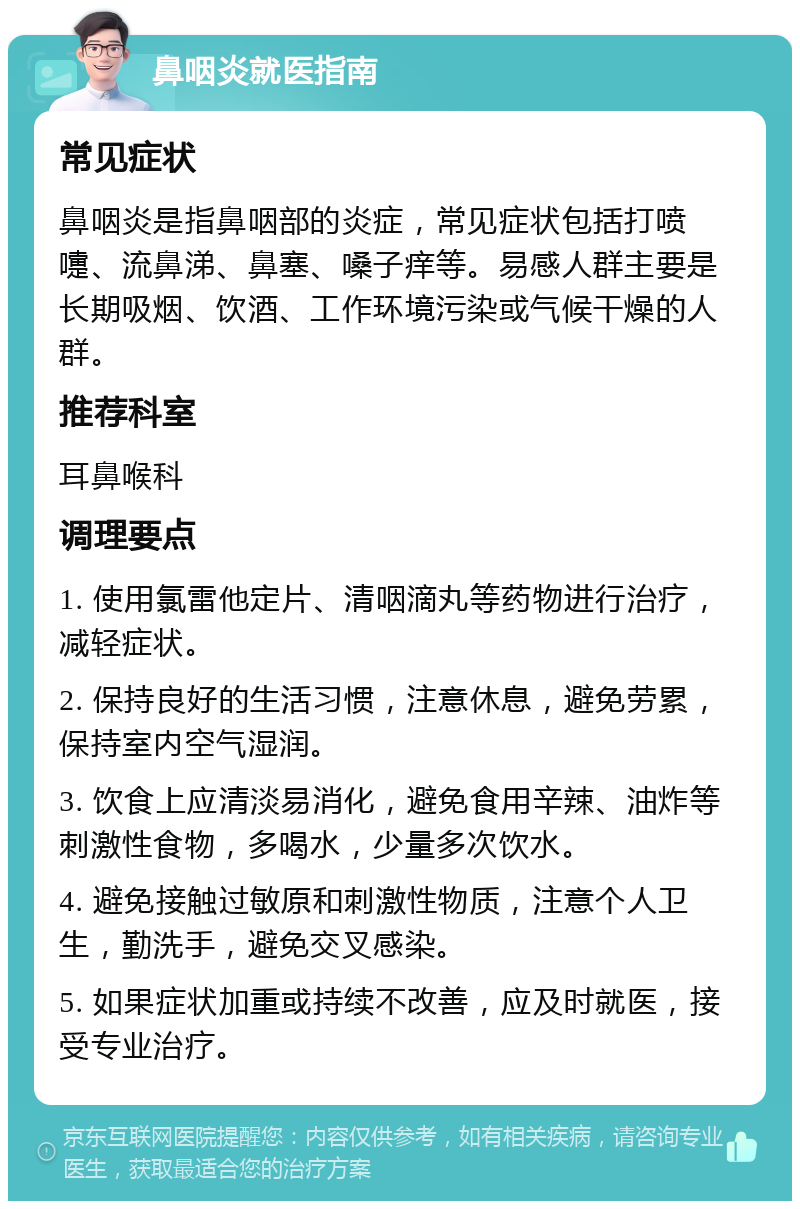 鼻咽炎就医指南 常见症状 鼻咽炎是指鼻咽部的炎症，常见症状包括打喷嚏、流鼻涕、鼻塞、嗓子痒等。易感人群主要是长期吸烟、饮酒、工作环境污染或气候干燥的人群。 推荐科室 耳鼻喉科 调理要点 1. 使用氯雷他定片、清咽滴丸等药物进行治疗，减轻症状。 2. 保持良好的生活习惯，注意休息，避免劳累，保持室内空气湿润。 3. 饮食上应清淡易消化，避免食用辛辣、油炸等刺激性食物，多喝水，少量多次饮水。 4. 避免接触过敏原和刺激性物质，注意个人卫生，勤洗手，避免交叉感染。 5. 如果症状加重或持续不改善，应及时就医，接受专业治疗。