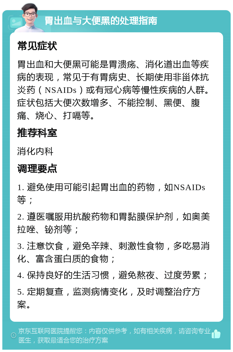 胃出血与大便黑的处理指南 常见症状 胃出血和大便黑可能是胃溃疡、消化道出血等疾病的表现，常见于有胃病史、长期使用非甾体抗炎药（NSAIDs）或有冠心病等慢性疾病的人群。症状包括大便次数增多、不能控制、黑便、腹痛、烧心、打嗝等。 推荐科室 消化内科 调理要点 1. 避免使用可能引起胃出血的药物，如NSAIDs等； 2. 遵医嘱服用抗酸药物和胃黏膜保护剂，如奥美拉唑、铋剂等； 3. 注意饮食，避免辛辣、刺激性食物，多吃易消化、富含蛋白质的食物； 4. 保持良好的生活习惯，避免熬夜、过度劳累； 5. 定期复查，监测病情变化，及时调整治疗方案。