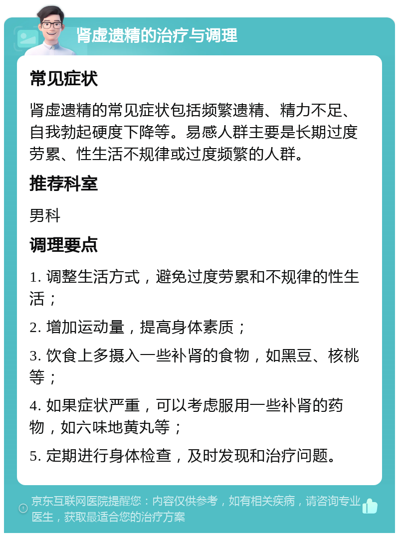 肾虚遗精的治疗与调理 常见症状 肾虚遗精的常见症状包括频繁遗精、精力不足、自我勃起硬度下降等。易感人群主要是长期过度劳累、性生活不规律或过度频繁的人群。 推荐科室 男科 调理要点 1. 调整生活方式，避免过度劳累和不规律的性生活； 2. 增加运动量，提高身体素质； 3. 饮食上多摄入一些补肾的食物，如黑豆、核桃等； 4. 如果症状严重，可以考虑服用一些补肾的药物，如六味地黄丸等； 5. 定期进行身体检查，及时发现和治疗问题。