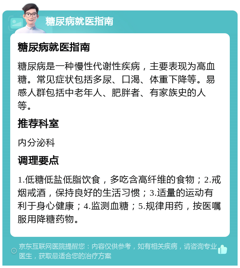 糖尿病就医指南 糖尿病就医指南 糖尿病是一种慢性代谢性疾病，主要表现为高血糖。常见症状包括多尿、口渴、体重下降等。易感人群包括中老年人、肥胖者、有家族史的人等。 推荐科室 内分泌科 调理要点 1.低糖低盐低脂饮食，多吃含高纤维的食物；2.戒烟戒酒，保持良好的生活习惯；3.适量的运动有利于身心健康；4.监测血糖；5.规律用药，按医嘱服用降糖药物。