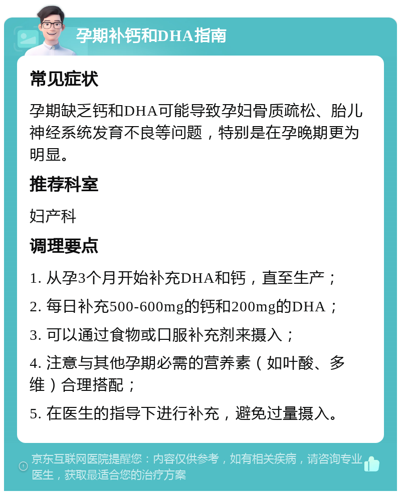 孕期补钙和DHA指南 常见症状 孕期缺乏钙和DHA可能导致孕妇骨质疏松、胎儿神经系统发育不良等问题，特别是在孕晚期更为明显。 推荐科室 妇产科 调理要点 1. 从孕3个月开始补充DHA和钙，直至生产； 2. 每日补充500-600mg的钙和200mg的DHA； 3. 可以通过食物或口服补充剂来摄入； 4. 注意与其他孕期必需的营养素（如叶酸、多维）合理搭配； 5. 在医生的指导下进行补充，避免过量摄入。