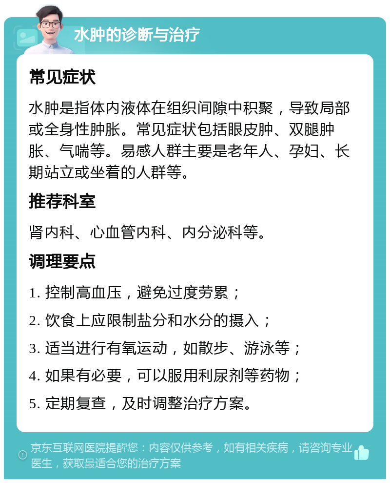 水肿的诊断与治疗 常见症状 水肿是指体内液体在组织间隙中积聚，导致局部或全身性肿胀。常见症状包括眼皮肿、双腿肿胀、气喘等。易感人群主要是老年人、孕妇、长期站立或坐着的人群等。 推荐科室 肾内科、心血管内科、内分泌科等。 调理要点 1. 控制高血压，避免过度劳累； 2. 饮食上应限制盐分和水分的摄入； 3. 适当进行有氧运动，如散步、游泳等； 4. 如果有必要，可以服用利尿剂等药物； 5. 定期复查，及时调整治疗方案。