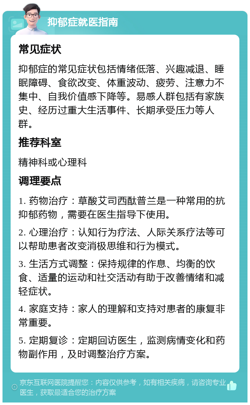 抑郁症就医指南 常见症状 抑郁症的常见症状包括情绪低落、兴趣减退、睡眠障碍、食欲改变、体重波动、疲劳、注意力不集中、自我价值感下降等。易感人群包括有家族史、经历过重大生活事件、长期承受压力等人群。 推荐科室 精神科或心理科 调理要点 1. 药物治疗：草酸艾司西酞普兰是一种常用的抗抑郁药物，需要在医生指导下使用。 2. 心理治疗：认知行为疗法、人际关系疗法等可以帮助患者改变消极思维和行为模式。 3. 生活方式调整：保持规律的作息、均衡的饮食、适量的运动和社交活动有助于改善情绪和减轻症状。 4. 家庭支持：家人的理解和支持对患者的康复非常重要。 5. 定期复诊：定期回访医生，监测病情变化和药物副作用，及时调整治疗方案。