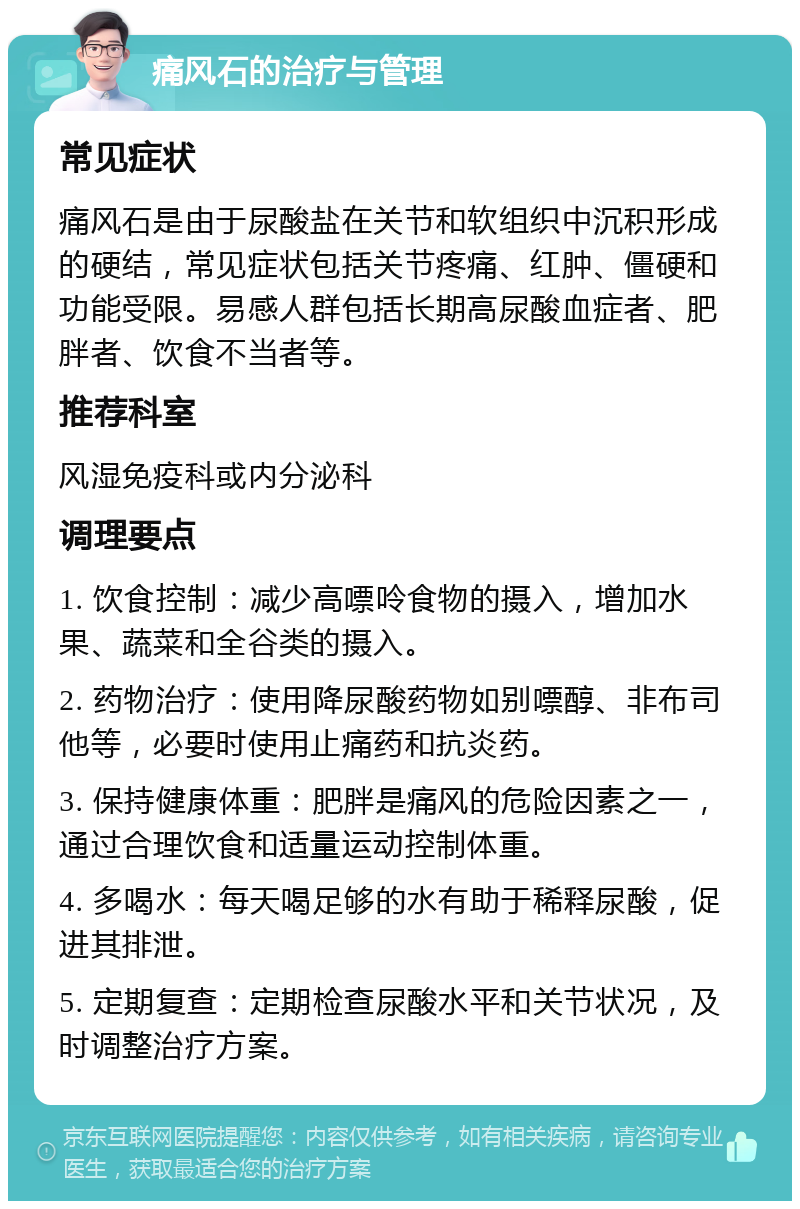 痛风石的治疗与管理 常见症状 痛风石是由于尿酸盐在关节和软组织中沉积形成的硬结，常见症状包括关节疼痛、红肿、僵硬和功能受限。易感人群包括长期高尿酸血症者、肥胖者、饮食不当者等。 推荐科室 风湿免疫科或内分泌科 调理要点 1. 饮食控制：减少高嘌呤食物的摄入，增加水果、蔬菜和全谷类的摄入。 2. 药物治疗：使用降尿酸药物如别嘌醇、非布司他等，必要时使用止痛药和抗炎药。 3. 保持健康体重：肥胖是痛风的危险因素之一，通过合理饮食和适量运动控制体重。 4. 多喝水：每天喝足够的水有助于稀释尿酸，促进其排泄。 5. 定期复查：定期检查尿酸水平和关节状况，及时调整治疗方案。