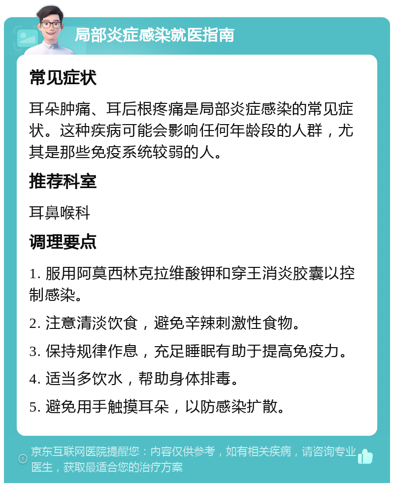 局部炎症感染就医指南 常见症状 耳朵肿痛、耳后根疼痛是局部炎症感染的常见症状。这种疾病可能会影响任何年龄段的人群，尤其是那些免疫系统较弱的人。 推荐科室 耳鼻喉科 调理要点 1. 服用阿莫西林克拉维酸钾和穿王消炎胶囊以控制感染。 2. 注意清淡饮食，避免辛辣刺激性食物。 3. 保持规律作息，充足睡眠有助于提高免疫力。 4. 适当多饮水，帮助身体排毒。 5. 避免用手触摸耳朵，以防感染扩散。