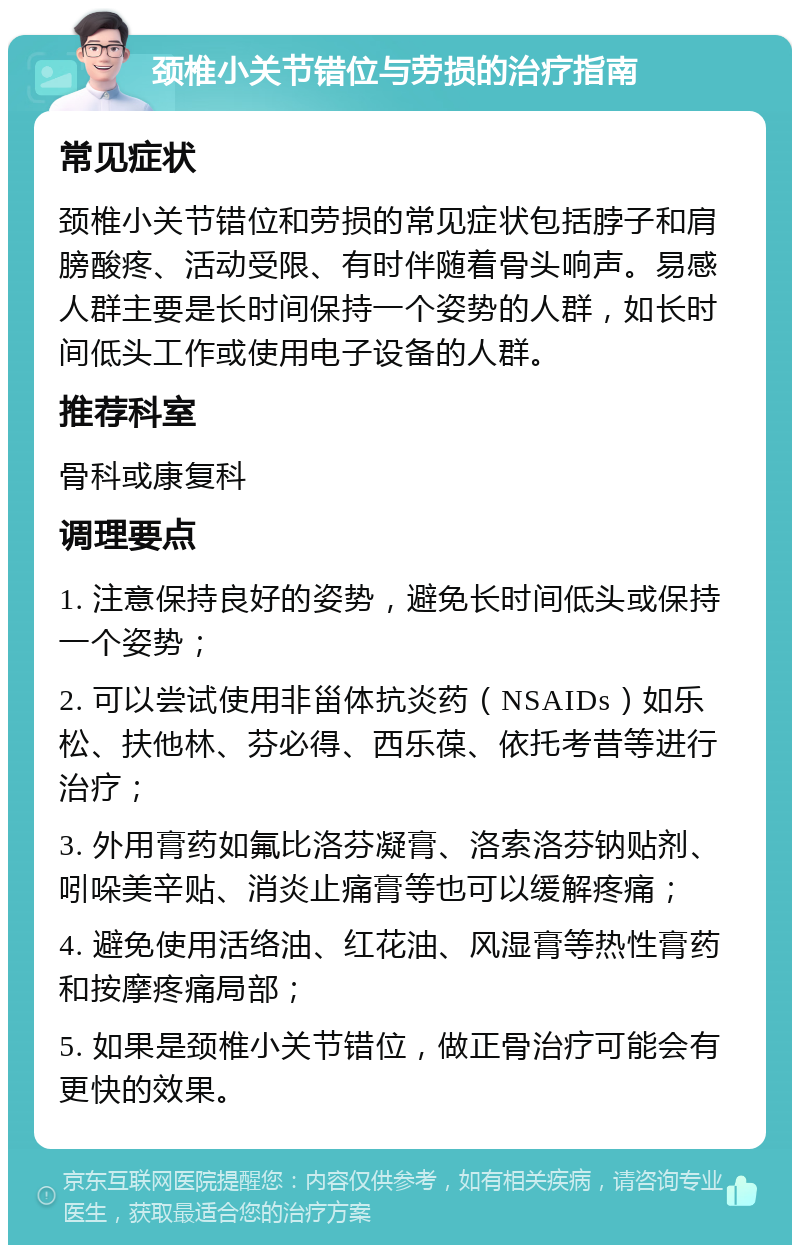 颈椎小关节错位与劳损的治疗指南 常见症状 颈椎小关节错位和劳损的常见症状包括脖子和肩膀酸疼、活动受限、有时伴随着骨头响声。易感人群主要是长时间保持一个姿势的人群，如长时间低头工作或使用电子设备的人群。 推荐科室 骨科或康复科 调理要点 1. 注意保持良好的姿势，避免长时间低头或保持一个姿势； 2. 可以尝试使用非甾体抗炎药（NSAIDs）如乐松、扶他林、芬必得、西乐葆、依托考昔等进行治疗； 3. 外用膏药如氟比洛芬凝膏、洛索洛芬钠贴剂、吲哚美辛贴、消炎止痛膏等也可以缓解疼痛； 4. 避免使用活络油、红花油、风湿膏等热性膏药和按摩疼痛局部； 5. 如果是颈椎小关节错位，做正骨治疗可能会有更快的效果。