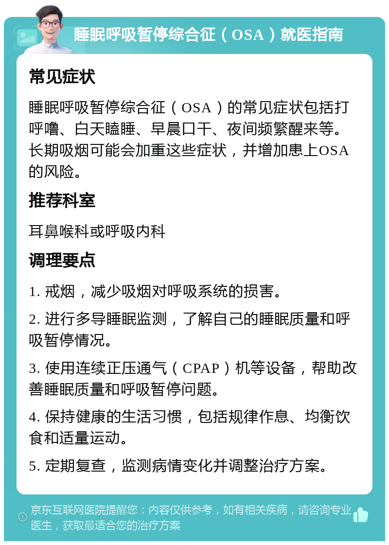 睡眠呼吸暂停综合征（OSA）就医指南 常见症状 睡眠呼吸暂停综合征（OSA）的常见症状包括打呼噜、白天瞌睡、早晨口干、夜间频繁醒来等。长期吸烟可能会加重这些症状，并增加患上OSA的风险。 推荐科室 耳鼻喉科或呼吸内科 调理要点 1. 戒烟，减少吸烟对呼吸系统的损害。 2. 进行多导睡眠监测，了解自己的睡眠质量和呼吸暂停情况。 3. 使用连续正压通气（CPAP）机等设备，帮助改善睡眠质量和呼吸暂停问题。 4. 保持健康的生活习惯，包括规律作息、均衡饮食和适量运动。 5. 定期复查，监测病情变化并调整治疗方案。