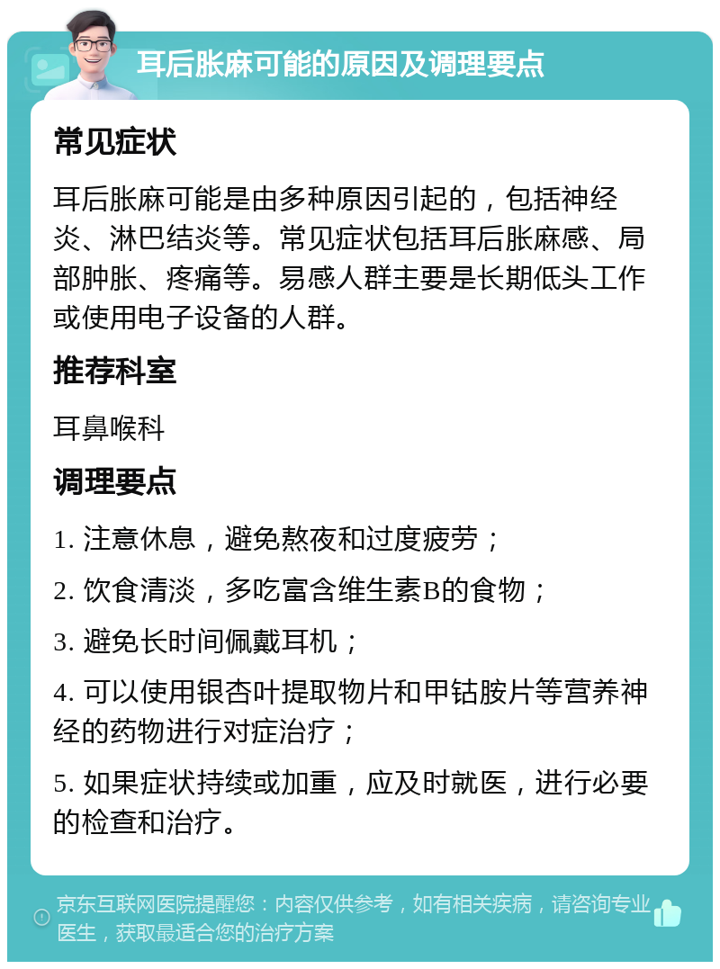 耳后胀麻可能的原因及调理要点 常见症状 耳后胀麻可能是由多种原因引起的，包括神经炎、淋巴结炎等。常见症状包括耳后胀麻感、局部肿胀、疼痛等。易感人群主要是长期低头工作或使用电子设备的人群。 推荐科室 耳鼻喉科 调理要点 1. 注意休息，避免熬夜和过度疲劳； 2. 饮食清淡，多吃富含维生素B的食物； 3. 避免长时间佩戴耳机； 4. 可以使用银杏叶提取物片和甲钴胺片等营养神经的药物进行对症治疗； 5. 如果症状持续或加重，应及时就医，进行必要的检查和治疗。