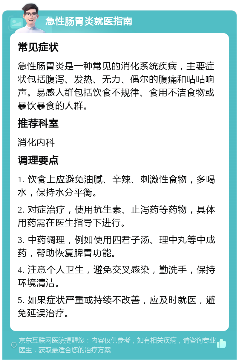 急性肠胃炎就医指南 常见症状 急性肠胃炎是一种常见的消化系统疾病，主要症状包括腹泻、发热、无力、偶尔的腹痛和咕咕响声。易感人群包括饮食不规律、食用不洁食物或暴饮暴食的人群。 推荐科室 消化内科 调理要点 1. 饮食上应避免油腻、辛辣、刺激性食物，多喝水，保持水分平衡。 2. 对症治疗，使用抗生素、止泻药等药物，具体用药需在医生指导下进行。 3. 中药调理，例如使用四君子汤、理中丸等中成药，帮助恢复脾胃功能。 4. 注意个人卫生，避免交叉感染，勤洗手，保持环境清洁。 5. 如果症状严重或持续不改善，应及时就医，避免延误治疗。