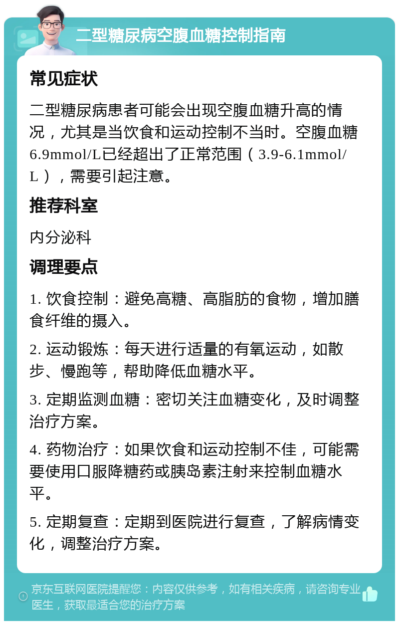 二型糖尿病空腹血糖控制指南 常见症状 二型糖尿病患者可能会出现空腹血糖升高的情况，尤其是当饮食和运动控制不当时。空腹血糖6.9mmol/L已经超出了正常范围（3.9-6.1mmol/L），需要引起注意。 推荐科室 内分泌科 调理要点 1. 饮食控制：避免高糖、高脂肪的食物，增加膳食纤维的摄入。 2. 运动锻炼：每天进行适量的有氧运动，如散步、慢跑等，帮助降低血糖水平。 3. 定期监测血糖：密切关注血糖变化，及时调整治疗方案。 4. 药物治疗：如果饮食和运动控制不佳，可能需要使用口服降糖药或胰岛素注射来控制血糖水平。 5. 定期复查：定期到医院进行复查，了解病情变化，调整治疗方案。