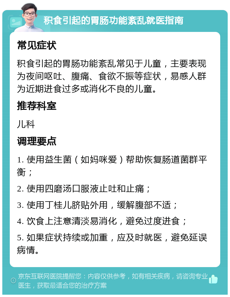 积食引起的胃肠功能紊乱就医指南 常见症状 积食引起的胃肠功能紊乱常见于儿童，主要表现为夜间呕吐、腹痛、食欲不振等症状，易感人群为近期进食过多或消化不良的儿童。 推荐科室 儿科 调理要点 1. 使用益生菌（如妈咪爱）帮助恢复肠道菌群平衡； 2. 使用四磨汤口服液止吐和止痛； 3. 使用丁桂儿脐贴外用，缓解腹部不适； 4. 饮食上注意清淡易消化，避免过度进食； 5. 如果症状持续或加重，应及时就医，避免延误病情。