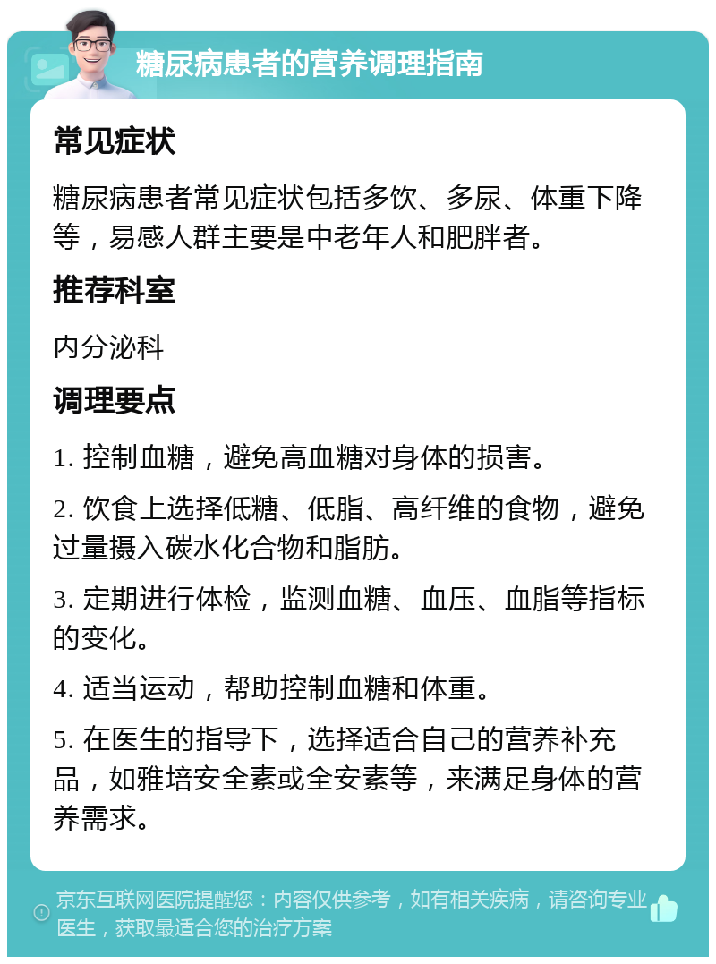 糖尿病患者的营养调理指南 常见症状 糖尿病患者常见症状包括多饮、多尿、体重下降等，易感人群主要是中老年人和肥胖者。 推荐科室 内分泌科 调理要点 1. 控制血糖，避免高血糖对身体的损害。 2. 饮食上选择低糖、低脂、高纤维的食物，避免过量摄入碳水化合物和脂肪。 3. 定期进行体检，监测血糖、血压、血脂等指标的变化。 4. 适当运动，帮助控制血糖和体重。 5. 在医生的指导下，选择适合自己的营养补充品，如雅培安全素或全安素等，来满足身体的营养需求。