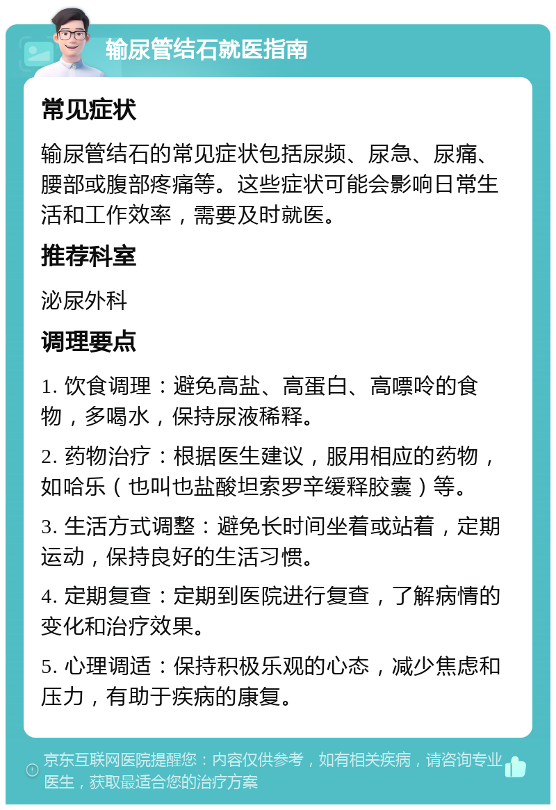 输尿管结石就医指南 常见症状 输尿管结石的常见症状包括尿频、尿急、尿痛、腰部或腹部疼痛等。这些症状可能会影响日常生活和工作效率，需要及时就医。 推荐科室 泌尿外科 调理要点 1. 饮食调理：避免高盐、高蛋白、高嘌呤的食物，多喝水，保持尿液稀释。 2. 药物治疗：根据医生建议，服用相应的药物，如哈乐（也叫也盐酸坦索罗辛缓释胶囊）等。 3. 生活方式调整：避免长时间坐着或站着，定期运动，保持良好的生活习惯。 4. 定期复查：定期到医院进行复查，了解病情的变化和治疗效果。 5. 心理调适：保持积极乐观的心态，减少焦虑和压力，有助于疾病的康复。