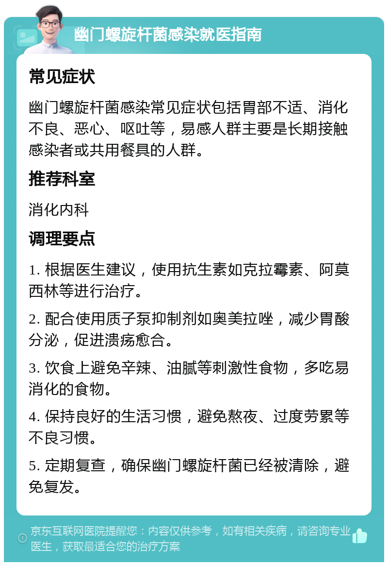 幽门螺旋杆菌感染就医指南 常见症状 幽门螺旋杆菌感染常见症状包括胃部不适、消化不良、恶心、呕吐等，易感人群主要是长期接触感染者或共用餐具的人群。 推荐科室 消化内科 调理要点 1. 根据医生建议，使用抗生素如克拉霉素、阿莫西林等进行治疗。 2. 配合使用质子泵抑制剂如奥美拉唑，减少胃酸分泌，促进溃疡愈合。 3. 饮食上避免辛辣、油腻等刺激性食物，多吃易消化的食物。 4. 保持良好的生活习惯，避免熬夜、过度劳累等不良习惯。 5. 定期复查，确保幽门螺旋杆菌已经被清除，避免复发。