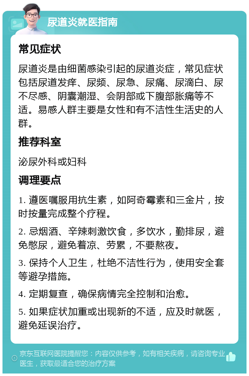 尿道炎就医指南 常见症状 尿道炎是由细菌感染引起的尿道炎症，常见症状包括尿道发痒、尿频、尿急、尿痛、尿滴白、尿不尽感、阴囊潮湿、会阴部或下腹部胀痛等不适。易感人群主要是女性和有不洁性生活史的人群。 推荐科室 泌尿外科或妇科 调理要点 1. 遵医嘱服用抗生素，如阿奇霉素和三金片，按时按量完成整个疗程。 2. 忌烟酒、辛辣刺激饮食，多饮水，勤排尿，避免憋尿，避免着凉、劳累，不要熬夜。 3. 保持个人卫生，杜绝不洁性行为，使用安全套等避孕措施。 4. 定期复查，确保病情完全控制和治愈。 5. 如果症状加重或出现新的不适，应及时就医，避免延误治疗。