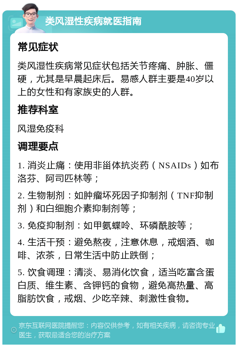 类风湿性疾病就医指南 常见症状 类风湿性疾病常见症状包括关节疼痛、肿胀、僵硬，尤其是早晨起床后。易感人群主要是40岁以上的女性和有家族史的人群。 推荐科室 风湿免疫科 调理要点 1. 消炎止痛：使用非甾体抗炎药（NSAIDs）如布洛芬、阿司匹林等； 2. 生物制剂：如肿瘤坏死因子抑制剂（TNF抑制剂）和白细胞介素抑制剂等； 3. 免疫抑制剂：如甲氨蝶呤、环磷酰胺等； 4. 生活干预：避免熬夜，注意休息，戒烟酒、咖啡、浓茶，日常生活中防止跌倒； 5. 饮食调理：清淡、易消化饮食，适当吃富含蛋白质、维生素、含钾钙的食物，避免高热量、高脂肪饮食，戒烟、少吃辛辣、刺激性食物。